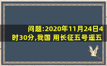 问题:2020年11月24日4时30分,我国 用长征五号遥五运载